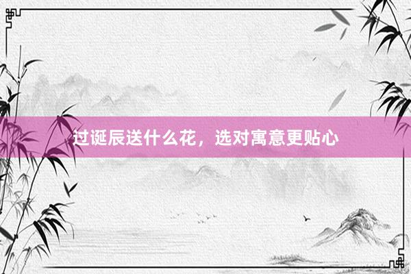过诞辰送什么花，选对寓意更贴心
